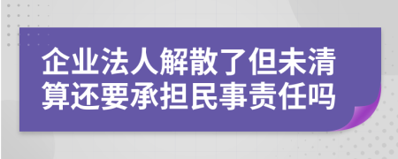 企业法人解散了但未清算还要承担民事责任吗