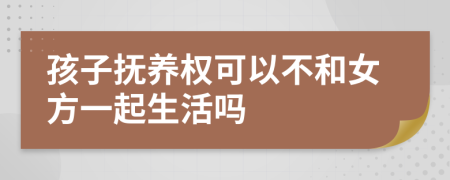 孩子抚养权可以不和女方一起生活吗