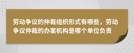 劳动争议的仲裁组织形式有哪些，劳动争议仲裁的办案机构是哪个单位负责