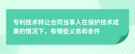 专利技术转让合同当事人在保护技术成果的情况下，有哪些义务和条件