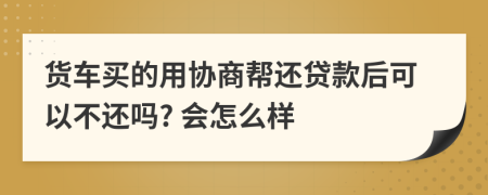 货车买的用协商帮还贷款后可以不还吗? 会怎么样