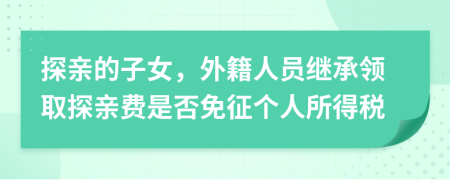 探亲的子女，外籍人员继承领取探亲费是否免征个人所得税