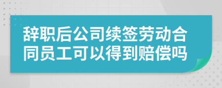 辞职后公司续签劳动合同员工可以得到赔偿吗