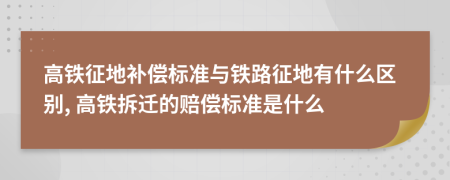 高铁征地补偿标准与铁路征地有什么区别, 高铁拆迁的赔偿标准是什么