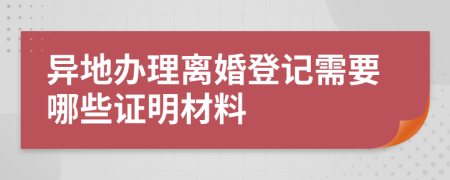 异地办理离婚登记需要哪些证明材料