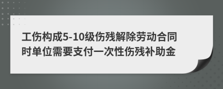 工伤构成5-10级伤残解除劳动合同时单位需要支付一次性伤残补助金