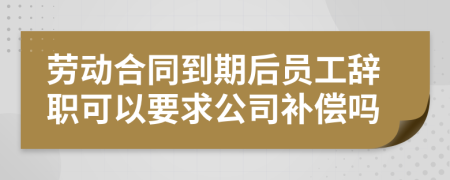 劳动合同到期后员工辞职可以要求公司补偿吗