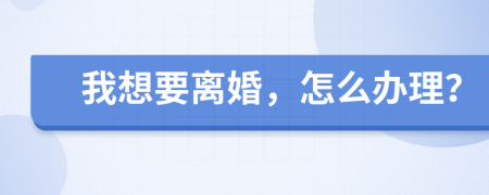 我想要离婚，怎么办理？