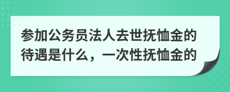 参加公务员法人去世抚恤金的待遇是什么，一次性抚恤金的