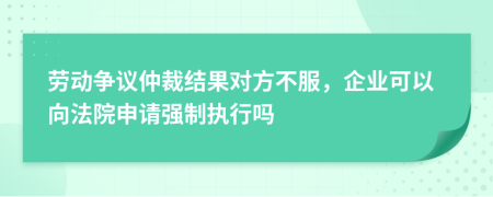 劳动争议仲裁结果对方不服，企业可以向法院申请强制执行吗