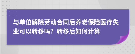 与单位解除劳动合同后养老保险医疗失业可以转移吗？转移后如何计算