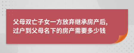 父母双亡子女一方放弃继承房产后, 过户到父母名下的房产需要多少钱