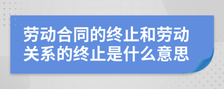 劳动合同的终止和劳动关系的终止是什么意思