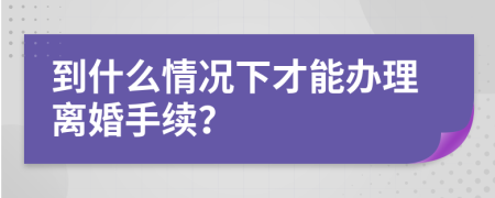 到什么情况下才能办理离婚手续？