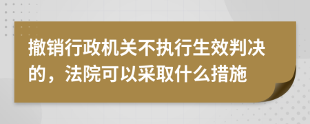 撤销行政机关不执行生效判决的，法院可以采取什么措施