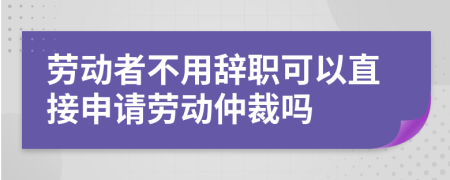 劳动者不用辞职可以直接申请劳动仲裁吗