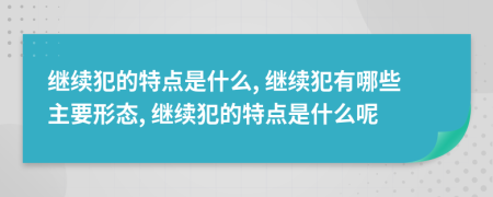 继续犯的特点是什么, 继续犯有哪些主要形态, 继续犯的特点是什么呢
