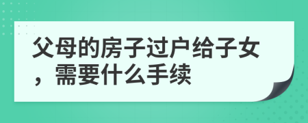 父母的房子过户给子女，需要什么手续