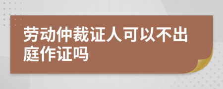 劳动仲裁证人可以不出庭作证吗