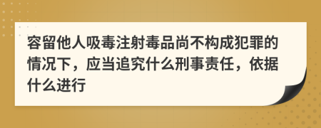 容留他人吸毒注射毒品尚不构成犯罪的情况下，应当追究什么刑事责任，依据什么进行