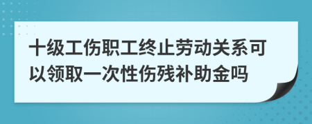 十级工伤职工终止劳动关系可以领取一次性伤残补助金吗