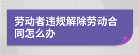 劳动者违规解除劳动合同怎么办