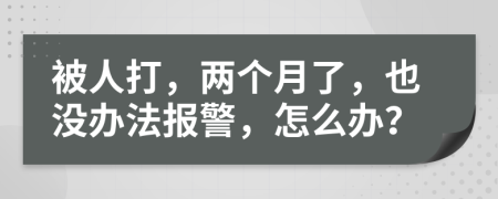 被人打，两个月了，也没办法报警，怎么办？