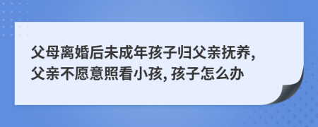 父母离婚后未成年孩子归父亲抚养, 父亲不愿意照看小孩, 孩子怎么办