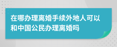 在哪办理离婚手续外地人可以和中国公民办理离婚吗