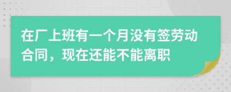 在厂上班有一个月没有签劳动合同，现在还能不能离职