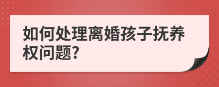 如何处理离婚孩子抚养权问题?