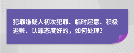 犯罪嫌疑人初次犯罪、临时起意、积极退赃、认罪态度好的，如何处理？