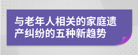与老年人相关的家庭遗产纠纷的五种新趋势