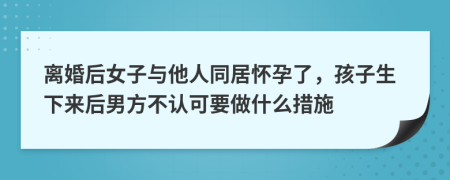 离婚后女子与他人同居怀孕了，孩子生下来后男方不认可要做什么措施