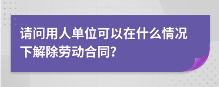 请问用人单位可以在什么情况下解除劳动合同？