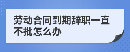 劳动合同到期辞职一直不批怎么办