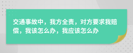 交通事故中，我方全责，对方要求我赔偿，我该怎么办，我应该怎么办