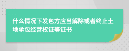 什么情况下发包方应当解除或者终止土地承包经营权证等证书