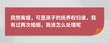 我想离婚，可是孩子的抚养权归谁，我有过两次婚姻，我该怎么处理呢