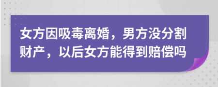女方因吸毒离婚，男方没分割财产，以后女方能得到赔偿吗