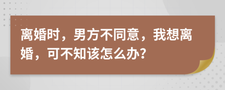 离婚时，男方不同意，我想离婚，可不知该怎么办？