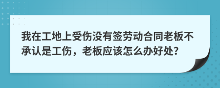 我在工地上受伤没有签劳动合同老板不承认是工伤，老板应该怎么办好处？