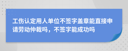 工伤认定用人单位不签字盖章能直接申请劳动仲裁吗，不签字能成功吗