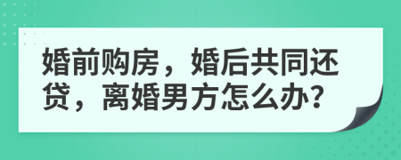 婚前购房，婚后共同还贷，离婚男方怎么办？