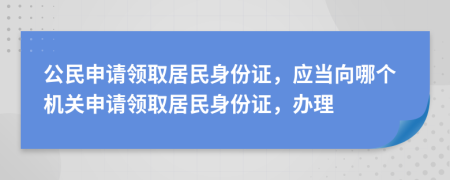 公民申请领取居民身份证，应当向哪个机关申请领取居民身份证，办理