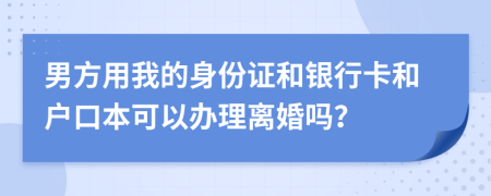 男方用我的身份证和银行卡和户口本可以办理离婚吗？