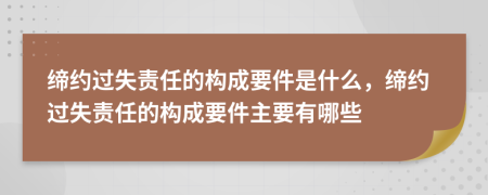 缔约过失责任的构成要件是什么，缔约过失责任的构成要件主要有哪些