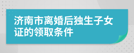 济南市离婚后独生子女证的领取条件