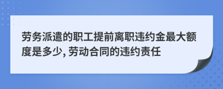 劳务派遣的职工提前离职违约金最大额度是多少, 劳动合同的违约责任