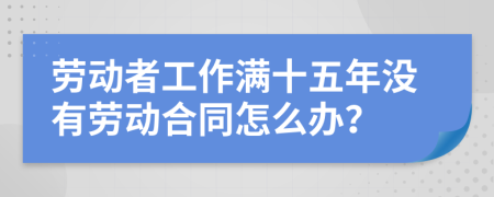 劳动者工作满十五年没有劳动合同怎么办？